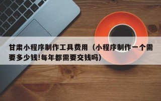 甘南甘肃小程序制作工具费用（小程序制作一个需要多少钱!每年都需要交钱吗）
