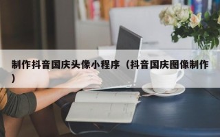 甘南制作抖音国庆头像小程序（抖音国庆图像制作）
