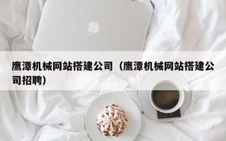 甘南鹰潭机械网站搭建公司（鹰潭机械网站搭建公司招聘）