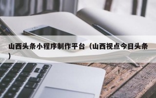 甘南山西头条小程序制作平台（山西视点今日头条）